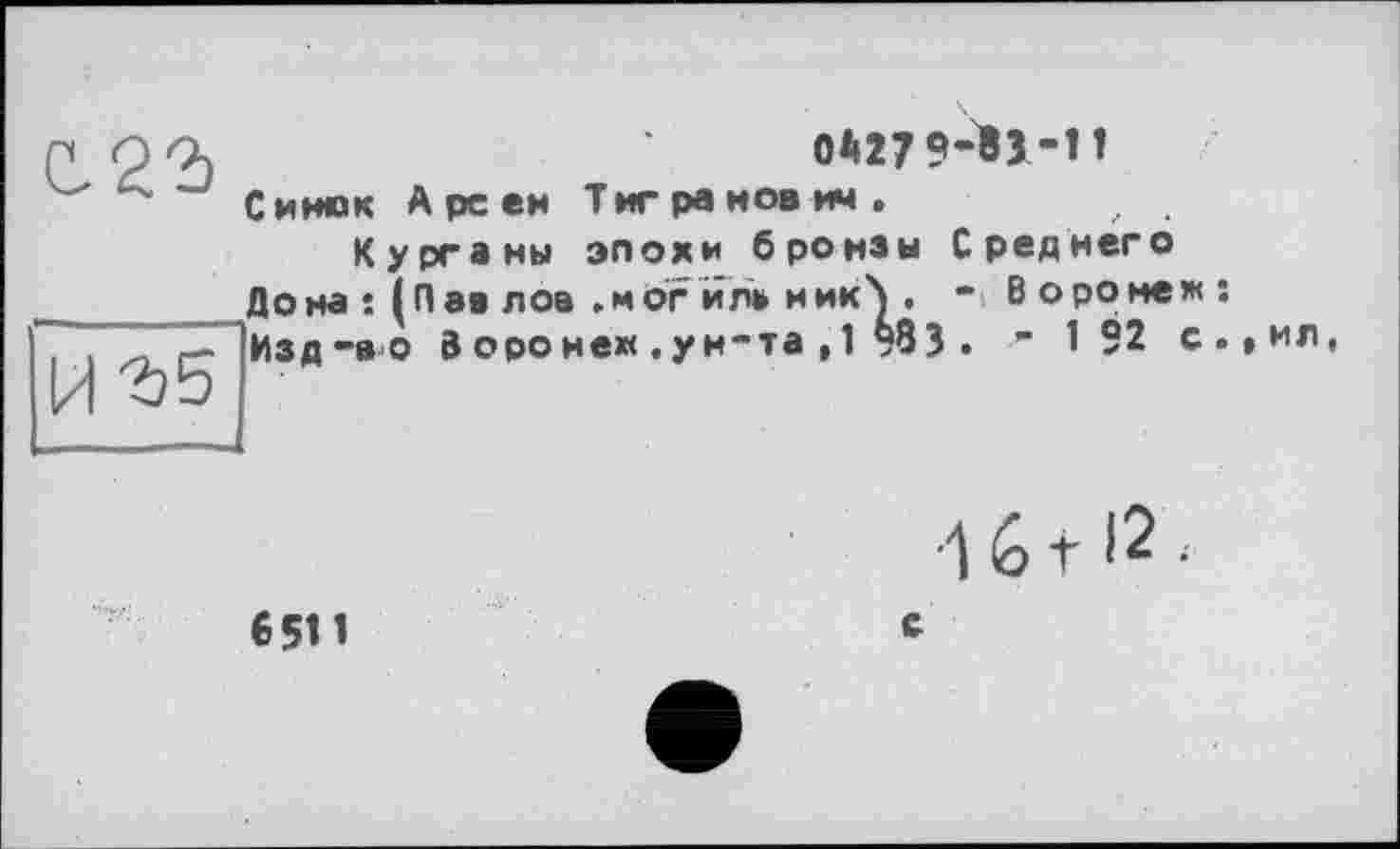 ﻿с. 22)
0*27 «-ÏJ-H
И 2)5
Синек А рс ей Тигранович.
Курганы эпохи бронзы Среднего Дона : (Паа лов .мог йл» ник>, - Воронеж: Изд-во 3 оро не« . ун-та , 1 §83 . - 192 с.,ил,
6511